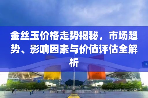 金丝玉价格走势揭秘，市场趋势、影响因素与价值评估全解析