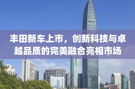 丰田新车上市，创新科技与卓越品质的完美融合亮相市场