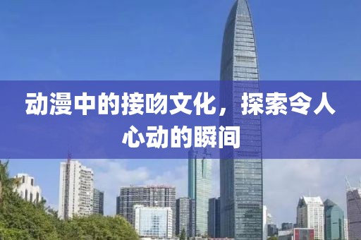 动漫中的接吻文化，探索令人心动的瞬间