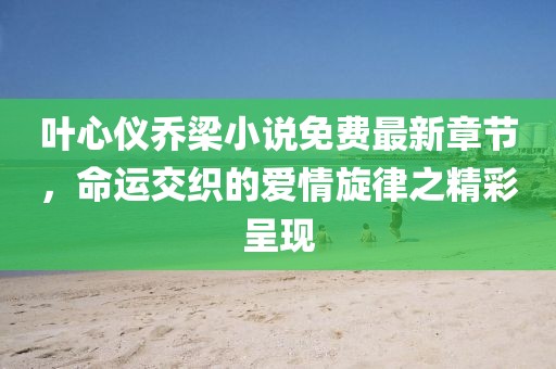 叶心仪乔梁小说免费最新章节，命运交织的爱情旋律之精彩呈现