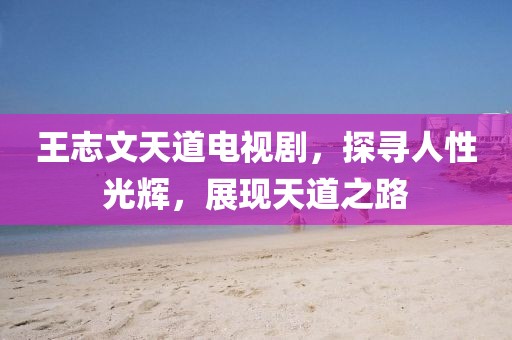 王志文天道电视剧，探寻人性光辉，展现天道之路