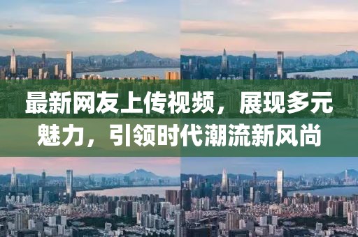 最新网友上传视频，展现多元魅力，引领时代潮流新风尚