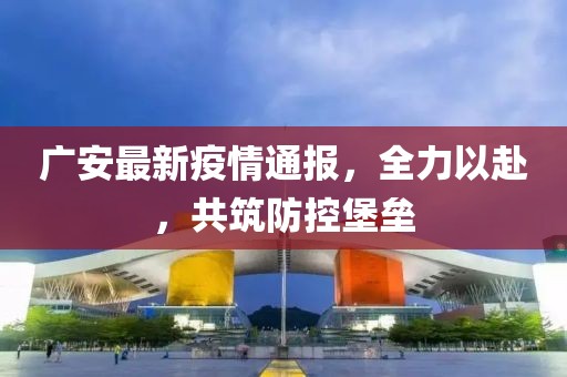 广安最新疫情通报，全力以赴，共筑防控堡垒