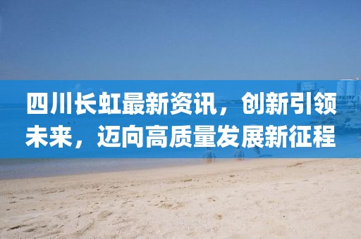 四川长虹最新资讯，创新引领未来，迈向高质量发展新征程