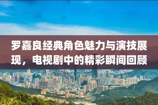 罗嘉良经典角色魅力与演技展现，电视剧中的精彩瞬间回顾