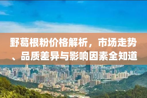 野葛根粉价格解析，市场走势、品质差异与影响因素全知道
