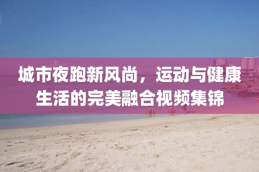 城市夜跑新风尚,运动与健康生活的完美融合视频集锦