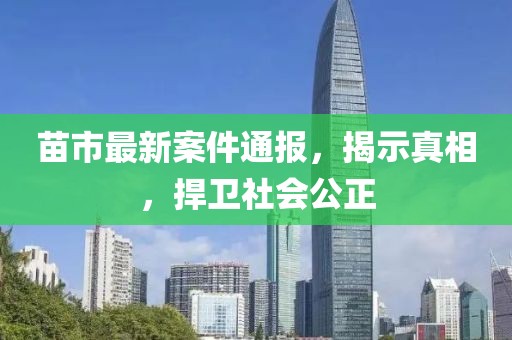 苗市最新案件通报，揭示真相，捍卫社会公正