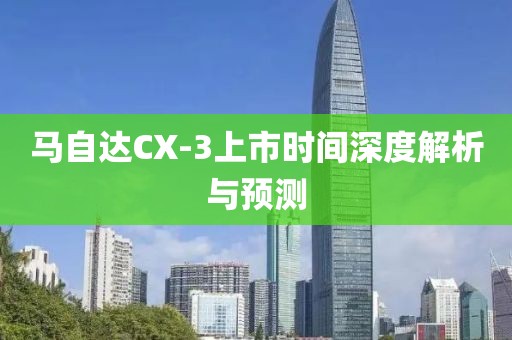 马自达CX-3上市时间深度解析与预测