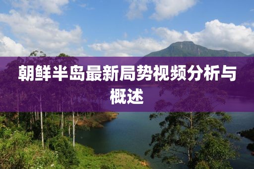 朝鲜半岛最新局势视频分析与概述