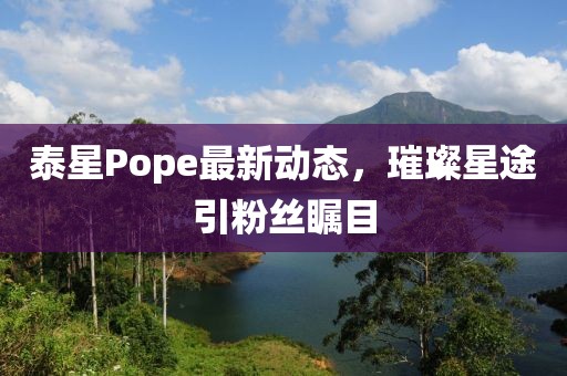 泰星Pope最新动态,璀璨星途引粉丝瞩目