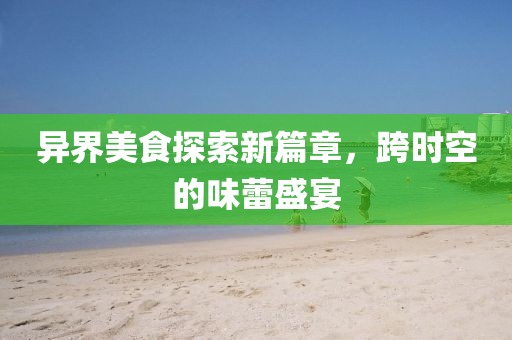 异界美食探索新篇章，跨时空的味蕾盛宴