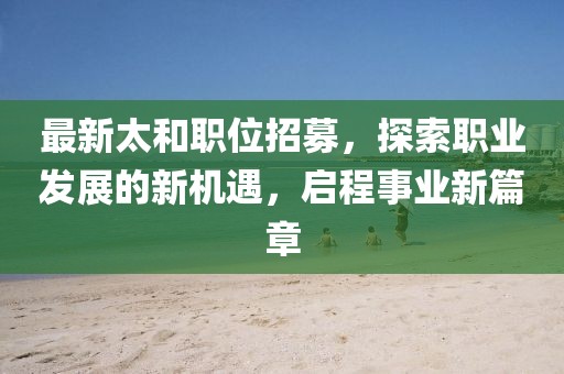 最新太和职位招募，探索职业发展的新机遇，启程事业新篇章