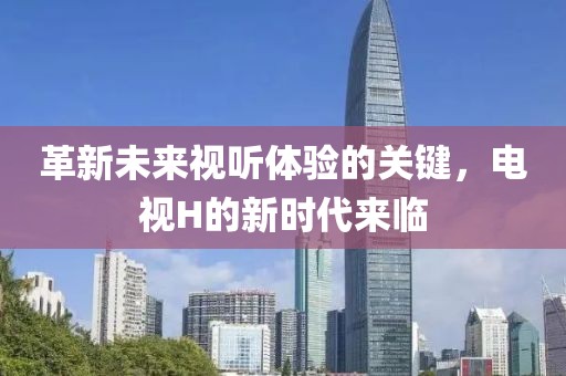 革新未来视听体验的关键，电视H的新时代来临
