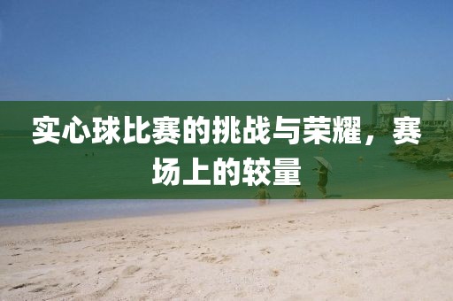 实心球比赛的挑战与荣耀，赛场上的较量