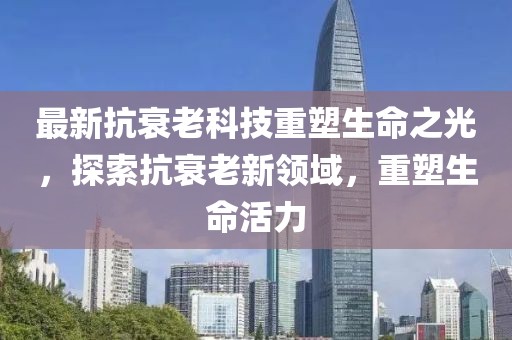 最新抗衰老科技重塑生命之光，探索抗衰老新领域，重塑生命活力