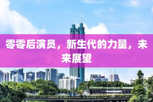 零零后演员，新生代的力量，未来展望