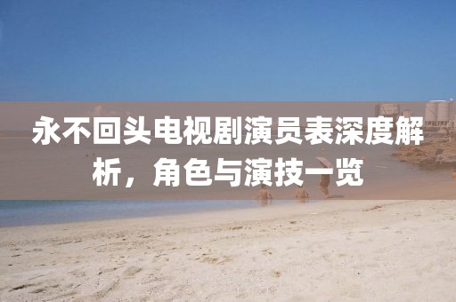 永不回头电视剧演员表深度解析，角色与演技一览