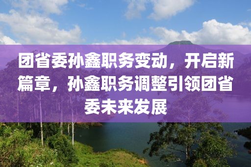 团省委孙鑫职务变动，开启新篇章，孙鑫职务调整引领团省委未来发展