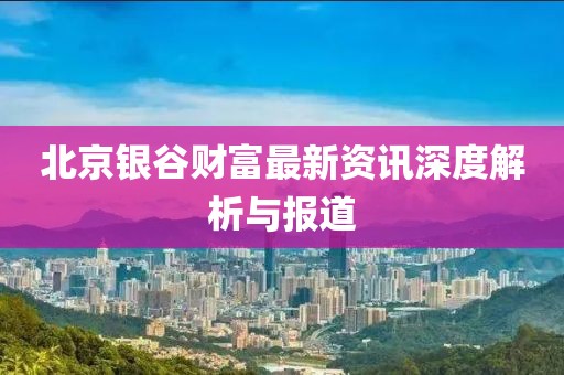 北京银谷财富最新资讯深度解析与报道
