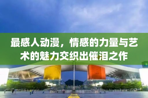 最感人动漫，情感的力量与艺术的魅力交织出催泪之作