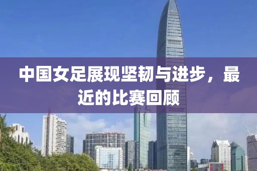 中国女足展现坚韧与进步，最近的比赛回顾