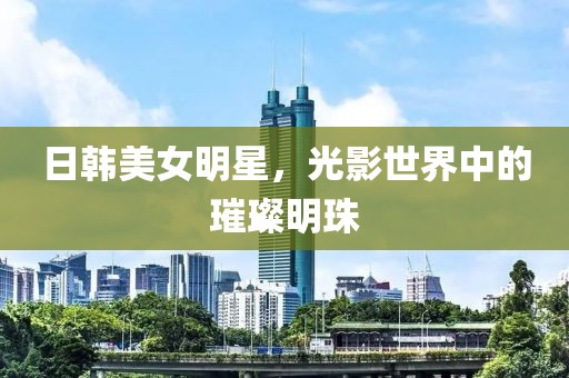 日韩美女明星，光影世界中的璀璨明珠