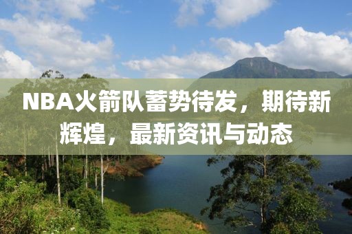 NBA火箭队蓄势待发，期待新辉煌，最新资讯与动态