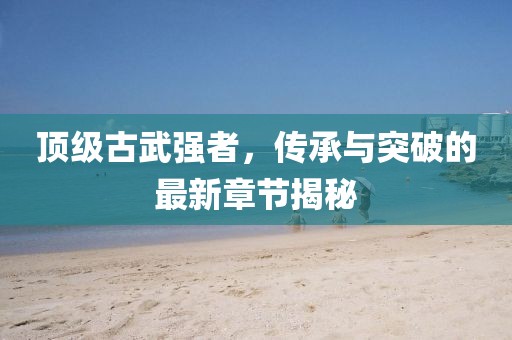 顶级古武强者，传承与突破的最新章节揭秘