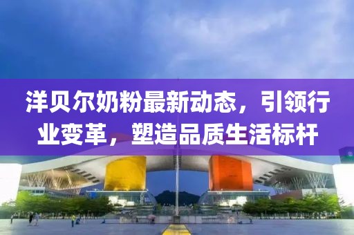 洋贝尔奶粉最新动态，引领行业变革，塑造品质生活标杆