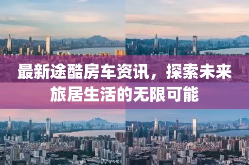 最新途酷房车资讯，探索未来旅居生活的无限可能