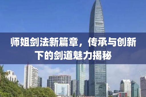 师姐剑法新篇章，传承与创新下的剑道魅力揭秘