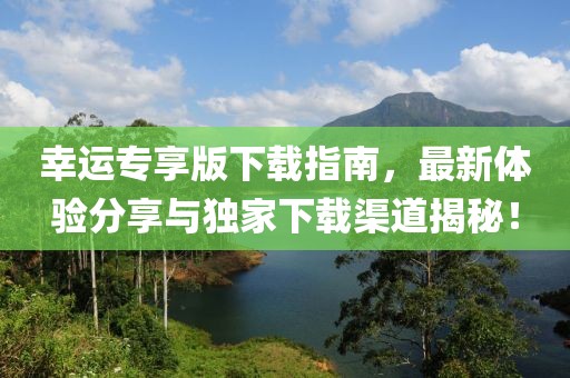 幸运专享版下载指南，最新体验分享与独家下载渠道揭秘！