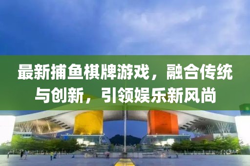 最新捕鱼棋牌游戏，融合传统与创新，引领娱乐新风尚