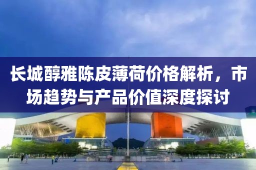 长城醇雅陈皮薄荷价格解析，市场趋势与产品价值深度探讨