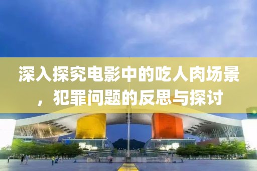 深入探究电影中的吃人肉场景，犯罪问题的反思与探讨