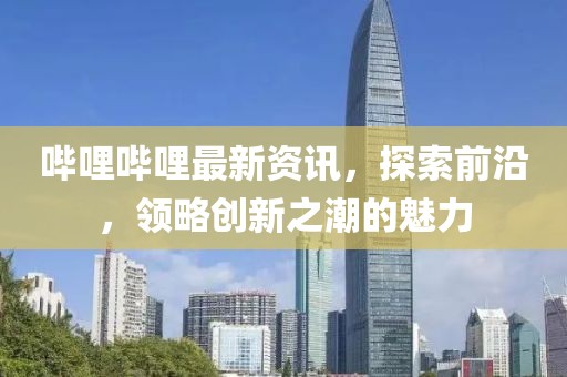 哔哩哔哩最新资讯，探索前沿，领略创新之潮的魅力