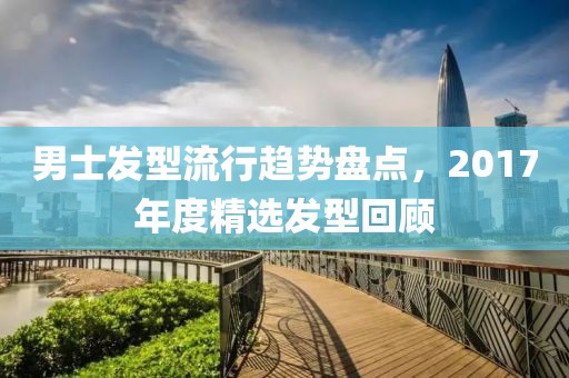 男士发型流行趋势盘点，2017年度精选发型回顾