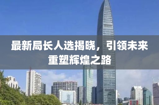最新局长人选揭晓，引领未来重塑辉煌之路
