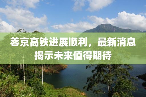 蓉京高铁进展顺利，最新消息揭示未来值得期待