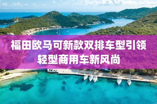 福田欧马可新款双排车型引领轻型商用车新风尚