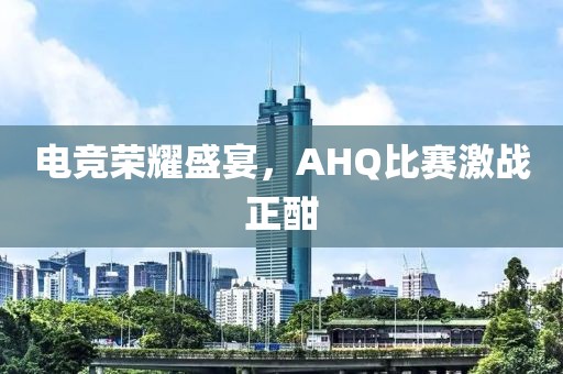 电竞荣耀盛宴，AHQ比赛激战正酣