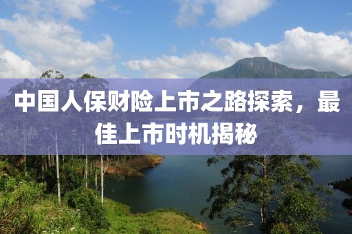 中国人保财险上市之路探索，最佳上市时机揭秘