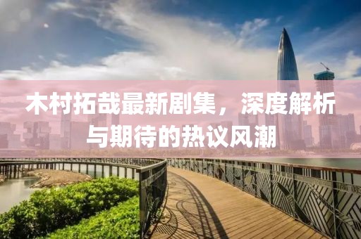 木村拓哉最新剧集，深度解析与期待的热议风潮