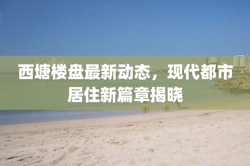 西塘楼盘最新动态，现代都市居住新篇章揭晓