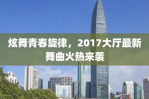 炫舞青春旋律，2017大厅最新舞曲火热来袭
