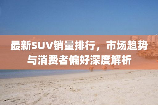 最新SUV销量排行，市场趋势与消费者偏好深度解析