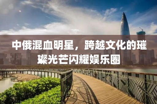 中俄混血明星，跨越文化的璀璨光芒闪耀娱乐圈
