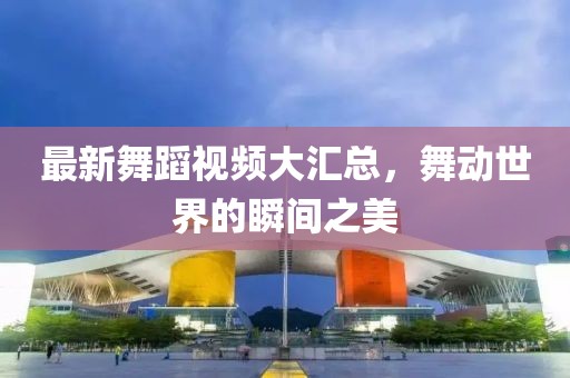 最新舞蹈视频大汇总，舞动世界的瞬间之美