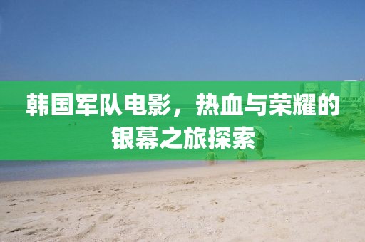 韩国军队电影，热血与荣耀的银幕之旅探索